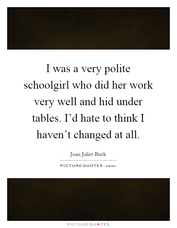 I was a very polite schoolgirl who did her work very well and hid under tables. I'd hate to think I haven't changed at all Picture Quote #1