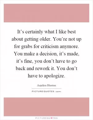 It’s certainly what I like best about getting older. You’re not up for grabs for criticism anymore. You make a decision, it’s made, it’s fine, you don’t have to go back and rework it. You don’t have to apologize Picture Quote #1