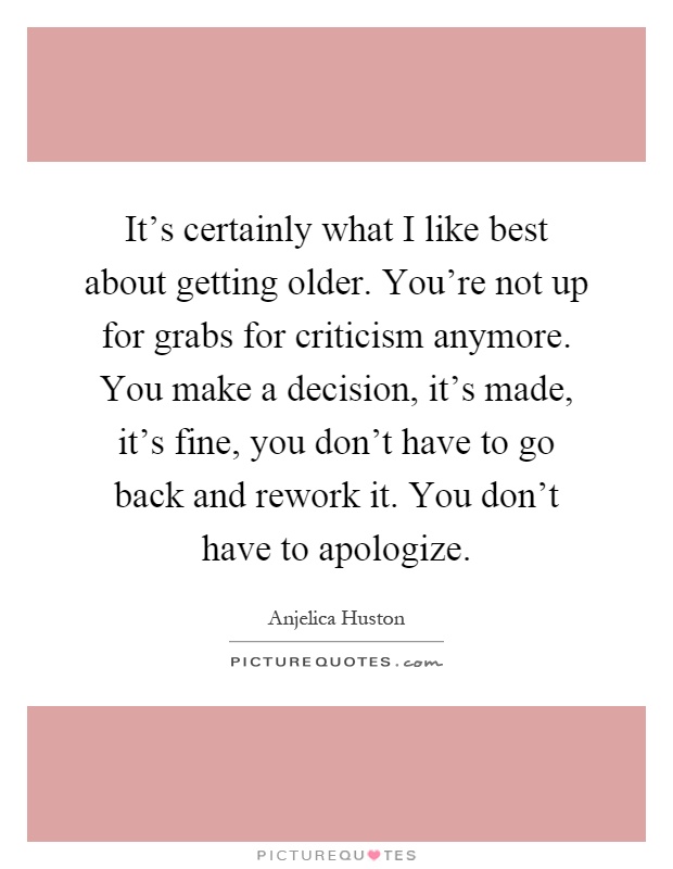 It's certainly what I like best about getting older. You're not up for grabs for criticism anymore. You make a decision, it's made, it's fine, you don't have to go back and rework it. You don't have to apologize Picture Quote #1