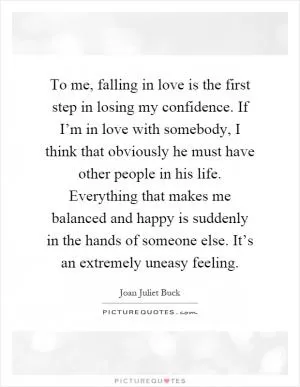 To me, falling in love is the first step in losing my confidence. If I’m in love with somebody, I think that obviously he must have other people in his life. Everything that makes me balanced and happy is suddenly in the hands of someone else. It’s an extremely uneasy feeling Picture Quote #1