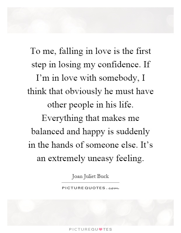 To me, falling in love is the first step in losing my confidence. If I'm in love with somebody, I think that obviously he must have other people in his life. Everything that makes me balanced and happy is suddenly in the hands of someone else. It's an extremely uneasy feeling Picture Quote #1