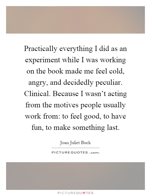Practically everything I did as an experiment while I was working on the book made me feel cold, angry, and decidedly peculiar. Clinical. Because I wasn't acting from the motives people usually work from: to feel good, to have fun, to make something last Picture Quote #1