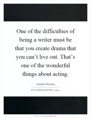 One of the difficulties of being a writer must be that you create drama that you can’t live out. That’s one of the wonderful things about acting Picture Quote #1