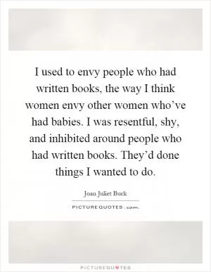 I used to envy people who had written books, the way I think women envy other women who’ve had babies. I was resentful, shy, and inhibited around people who had written books. They’d done things I wanted to do Picture Quote #1