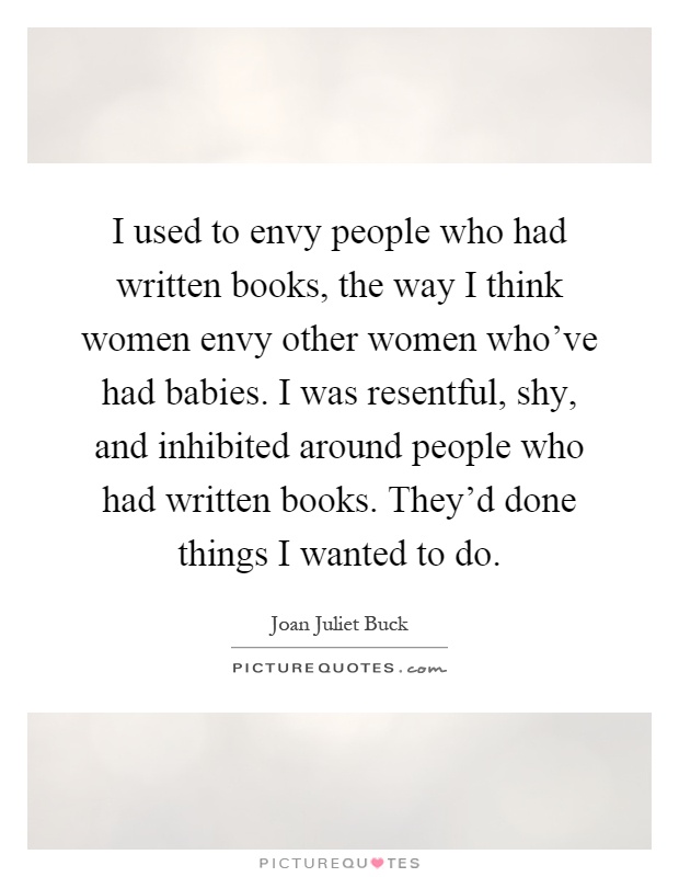I used to envy people who had written books, the way I think women envy other women who've had babies. I was resentful, shy, and inhibited around people who had written books. They'd done things I wanted to do Picture Quote #1