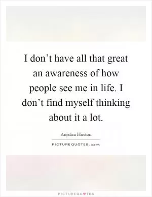 I don’t have all that great an awareness of how people see me in life. I don’t find myself thinking about it a lot Picture Quote #1