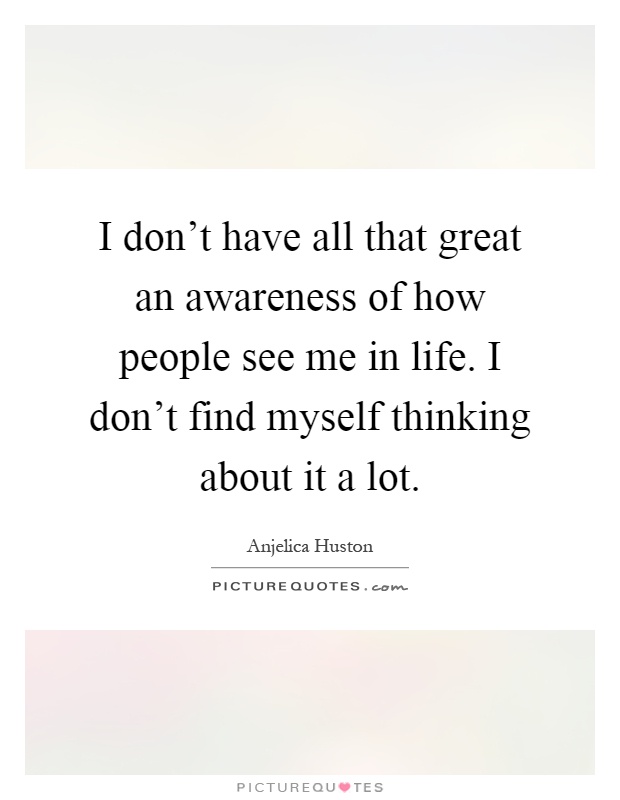 I don't have all that great an awareness of how people see me in life. I don't find myself thinking about it a lot Picture Quote #1