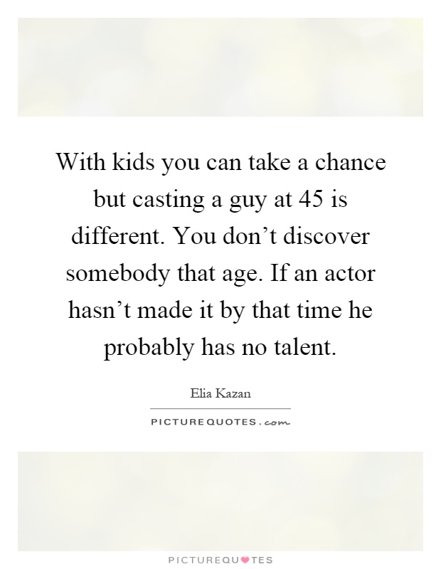 With kids you can take a chance but casting a guy at 45 is different. You don't discover somebody that age. If an actor hasn't made it by that time he probably has no talent Picture Quote #1