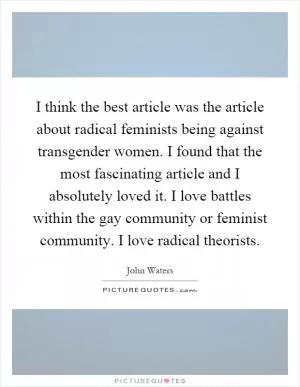 I think the best article was the article about radical feminists being against transgender women. I found that the most fascinating article and I absolutely loved it. I love battles within the gay community or feminist community. I love radical theorists Picture Quote #1