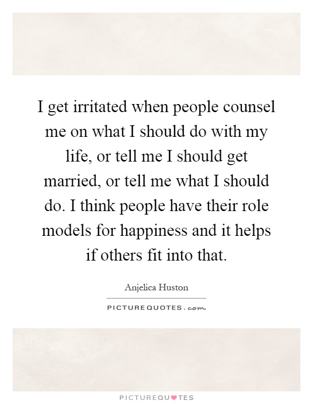 I get irritated when people counsel me on what I should do with my life, or tell me I should get married, or tell me what I should do. I think people have their role models for happiness and it helps if others fit into that Picture Quote #1