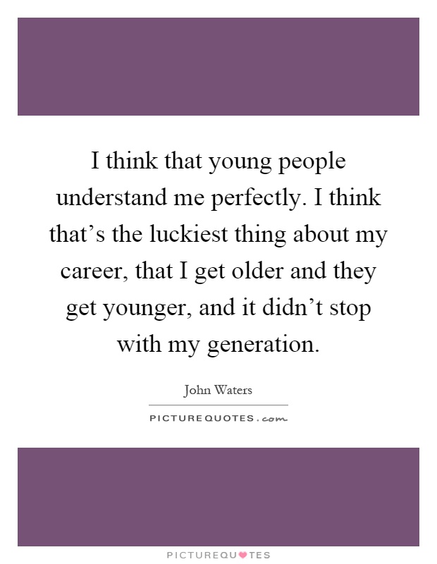 I think that young people understand me perfectly. I think that's the luckiest thing about my career, that I get older and they get younger, and it didn't stop with my generation Picture Quote #1