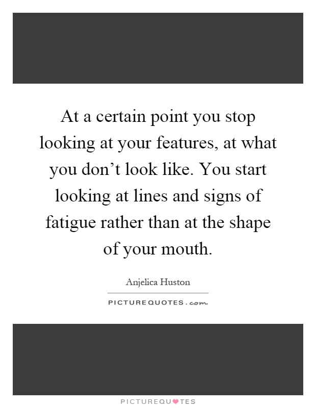 At a certain point you stop looking at your features, at what you don't look like. You start looking at lines and signs of fatigue rather than at the shape of your mouth Picture Quote #1
