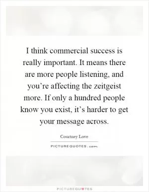 I think commercial success is really important. It means there are more people listening, and you’re affecting the zeitgeist more. If only a hundred people know you exist, it’s harder to get your message across Picture Quote #1