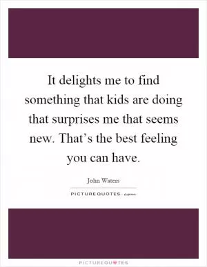 It delights me to find something that kids are doing that surprises me that seems new. That’s the best feeling you can have Picture Quote #1