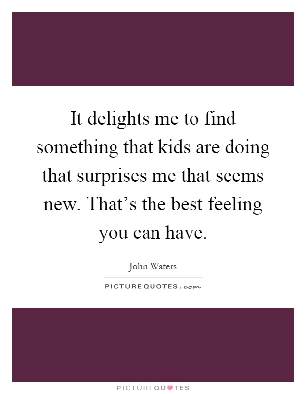 It delights me to find something that kids are doing that surprises me that seems new. That's the best feeling you can have Picture Quote #1