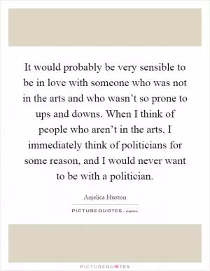 It would probably be very sensible to be in love with someone who was not in the arts and who wasn’t so prone to ups and downs. When I think of people who aren’t in the arts, I immediately think of politicians for some reason, and I would never want to be with a politician Picture Quote #1