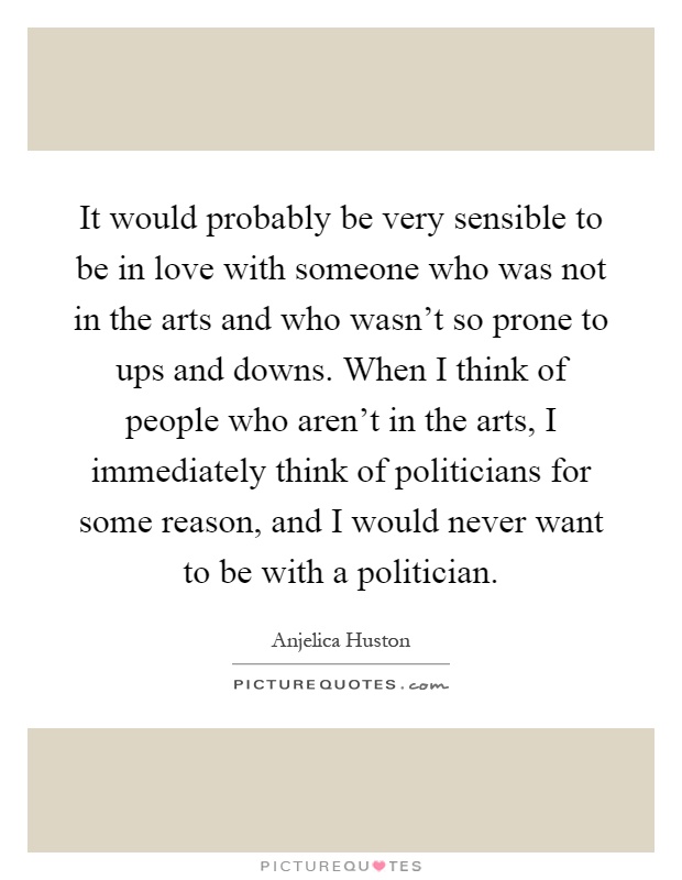 It would probably be very sensible to be in love with someone who was not in the arts and who wasn't so prone to ups and downs. When I think of people who aren't in the arts, I immediately think of politicians for some reason, and I would never want to be with a politician Picture Quote #1