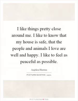I like things pretty close around me. I like to know that my house is safe, that the people and animals I love are well and happy. I like to feel as peaceful as possible Picture Quote #1