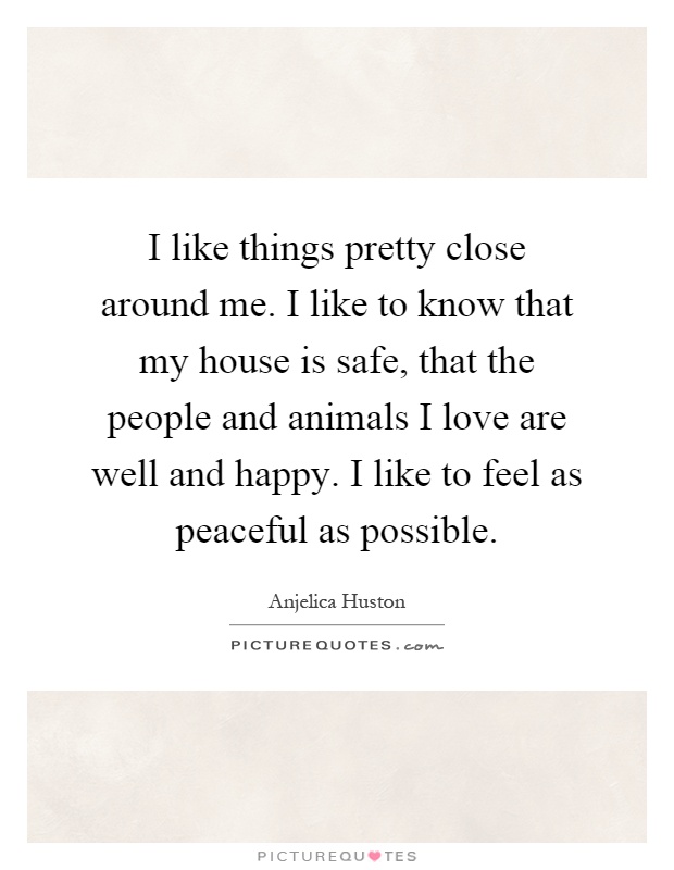 I like things pretty close around me. I like to know that my house is safe, that the people and animals I love are well and happy. I like to feel as peaceful as possible Picture Quote #1