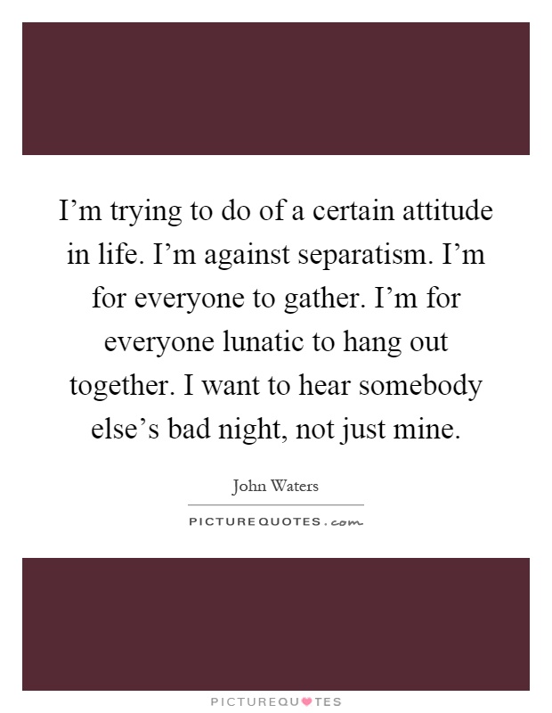 I'm trying to do of a certain attitude in life. I'm against separatism. I'm for everyone to gather. I'm for everyone lunatic to hang out together. I want to hear somebody else's bad night, not just mine Picture Quote #1