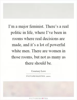 I’m a major feminist. There’s a real politic in life, where I’ve been in rooms where real decisions are made, and it’s a lot of powerful white men. There are women in those rooms, but not as many as there should be Picture Quote #1