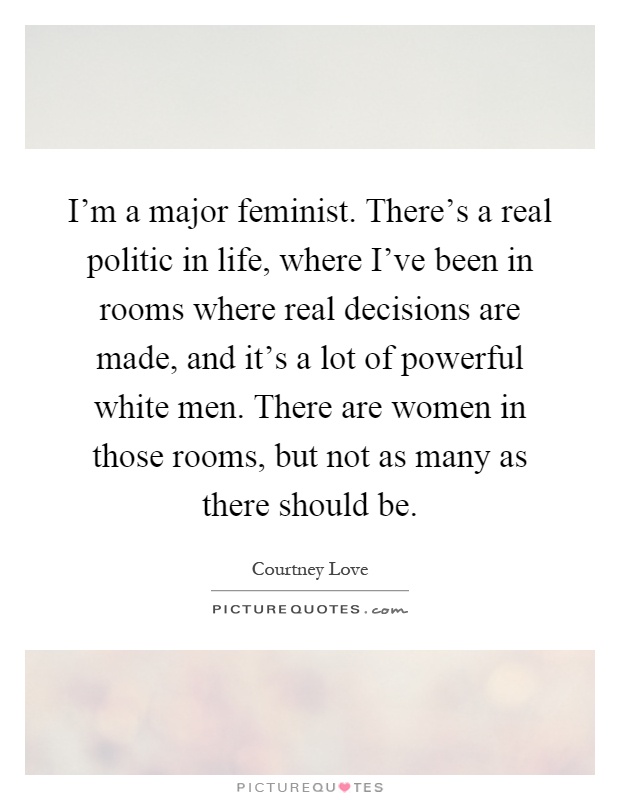 I'm a major feminist. There's a real politic in life, where I've been in rooms where real decisions are made, and it's a lot of powerful white men. There are women in those rooms, but not as many as there should be Picture Quote #1