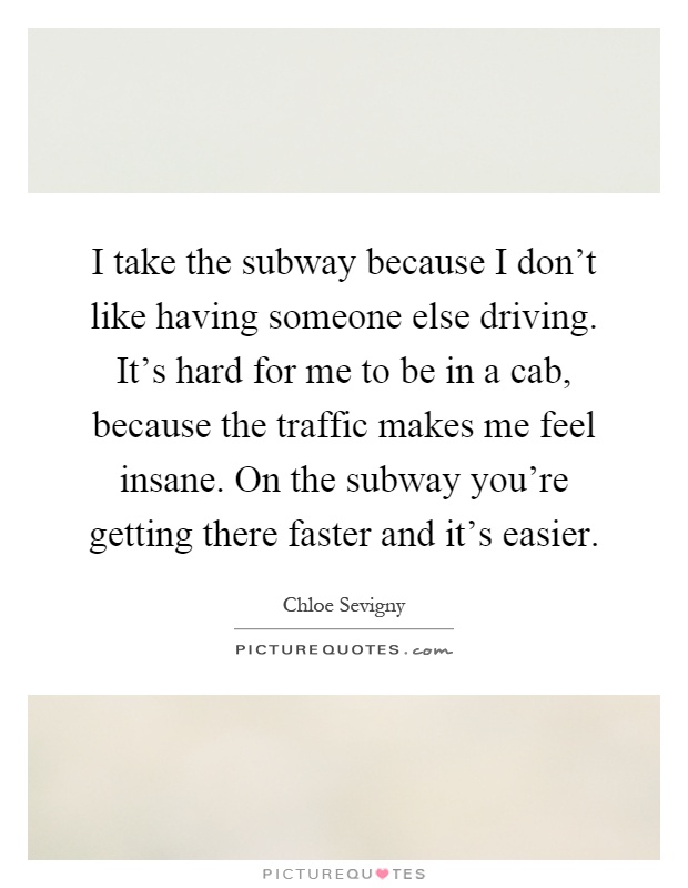 I take the subway because I don't like having someone else driving. It's hard for me to be in a cab, because the traffic makes me feel insane. On the subway you're getting there faster and it's easier Picture Quote #1