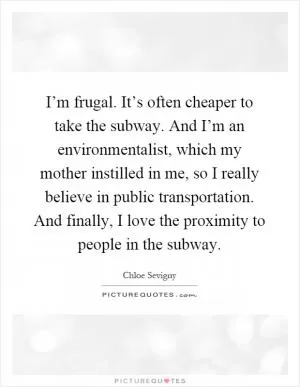 I’m frugal. It’s often cheaper to take the subway. And I’m an environmentalist, which my mother instilled in me, so I really believe in public transportation. And finally, I love the proximity to people in the subway Picture Quote #1