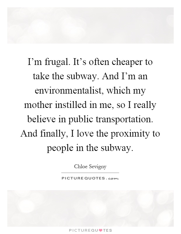 I'm frugal. It's often cheaper to take the subway. And I'm an environmentalist, which my mother instilled in me, so I really believe in public transportation. And finally, I love the proximity to people in the subway Picture Quote #1