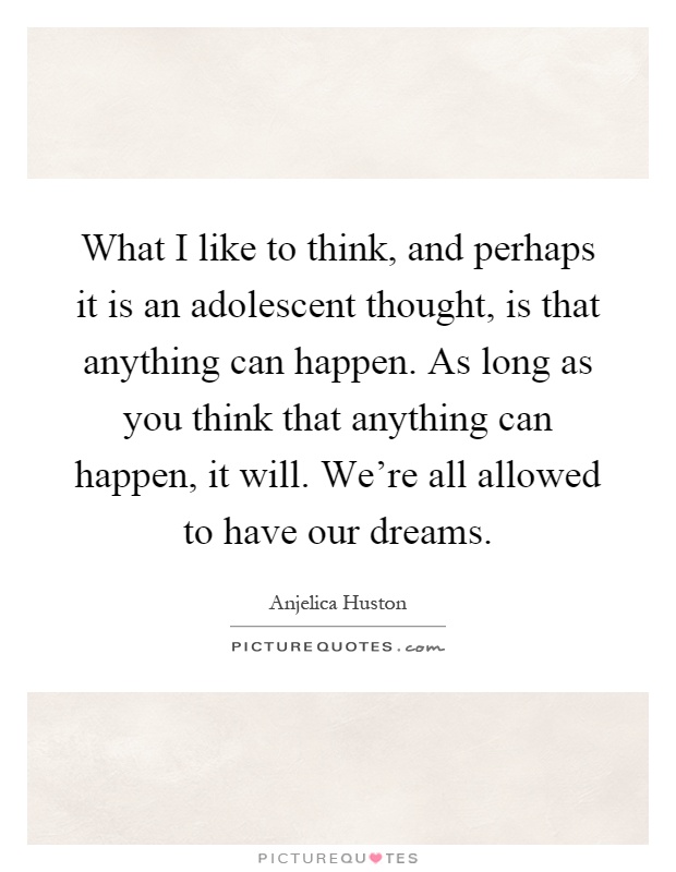 What I like to think, and perhaps it is an adolescent thought, is that anything can happen. As long as you think that anything can happen, it will. We're all allowed to have our dreams Picture Quote #1
