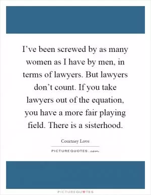 I’ve been screwed by as many women as I have by men, in terms of lawyers. But lawyers don’t count. If you take lawyers out of the equation, you have a more fair playing field. There is a sisterhood Picture Quote #1