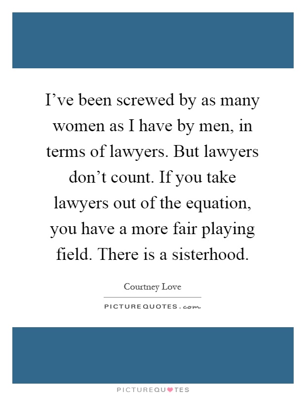 I've been screwed by as many women as I have by men, in terms of lawyers. But lawyers don't count. If you take lawyers out of the equation, you have a more fair playing field. There is a sisterhood Picture Quote #1
