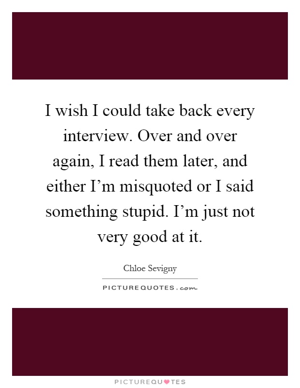 I wish I could take back every interview. Over and over again, I read them later, and either I'm misquoted or I said something stupid. I'm just not very good at it Picture Quote #1