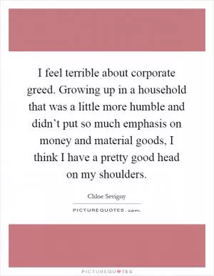 I feel terrible about corporate greed. Growing up in a household that was a little more humble and didn’t put so much emphasis on money and material goods, I think I have a pretty good head on my shoulders Picture Quote #1