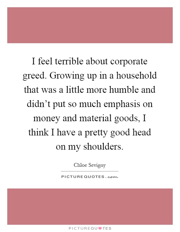 I feel terrible about corporate greed. Growing up in a household that was a little more humble and didn't put so much emphasis on money and material goods, I think I have a pretty good head on my shoulders Picture Quote #1