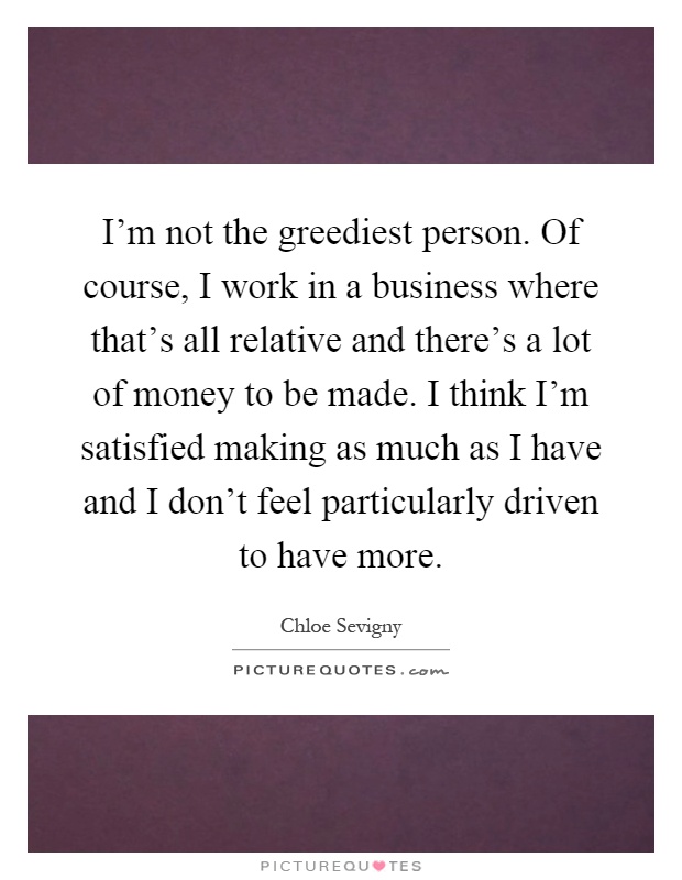 I'm not the greediest person. Of course, I work in a business where that's all relative and there's a lot of money to be made. I think I'm satisfied making as much as I have and I don't feel particularly driven to have more Picture Quote #1