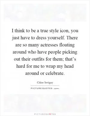 I think to be a true style icon, you just have to dress yourself. There are so many actresses floating around who have people picking out their outfits for them; that’s hard for me to wrap my head around or celebrate Picture Quote #1