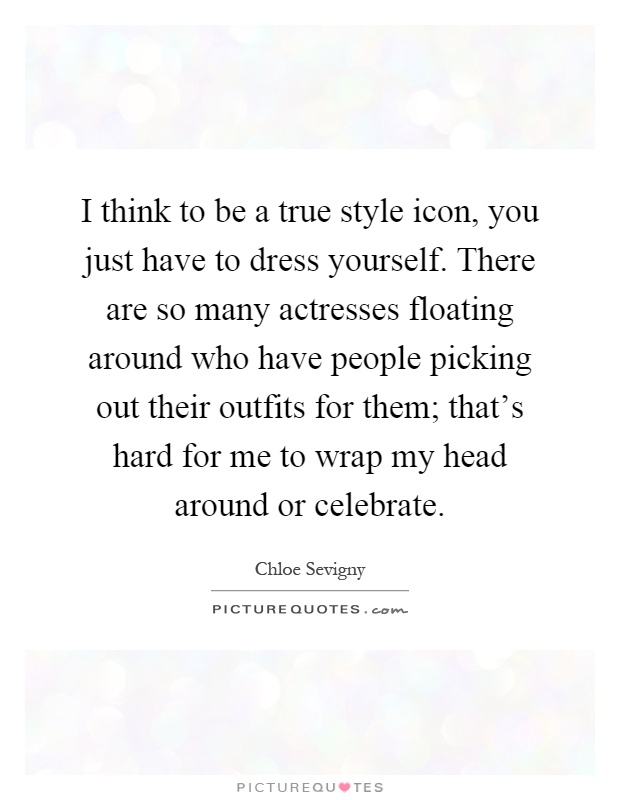 I think to be a true style icon, you just have to dress yourself. There are so many actresses floating around who have people picking out their outfits for them; that's hard for me to wrap my head around or celebrate Picture Quote #1
