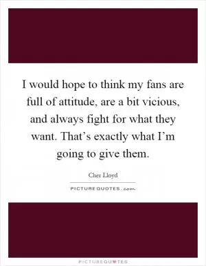 I would hope to think my fans are full of attitude, are a bit vicious, and always fight for what they want. That’s exactly what I’m going to give them Picture Quote #1