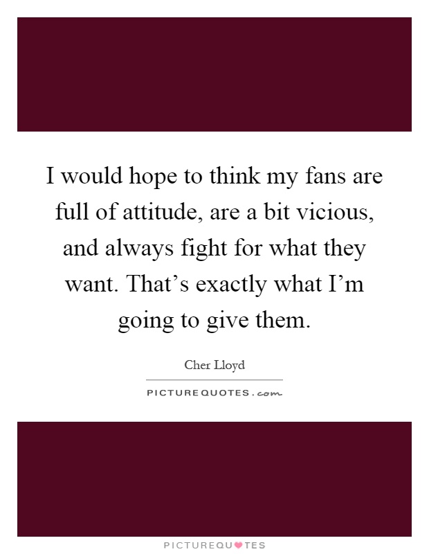 I would hope to think my fans are full of attitude, are a bit vicious, and always fight for what they want. That's exactly what I'm going to give them Picture Quote #1