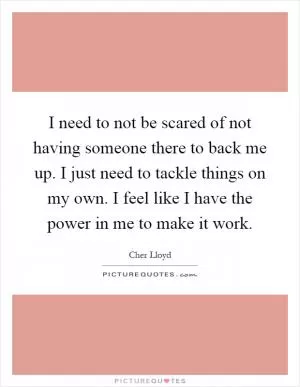 I need to not be scared of not having someone there to back me up. I just need to tackle things on my own. I feel like I have the power in me to make it work Picture Quote #1