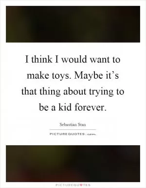 I think I would want to make toys. Maybe it’s that thing about trying to be a kid forever Picture Quote #1