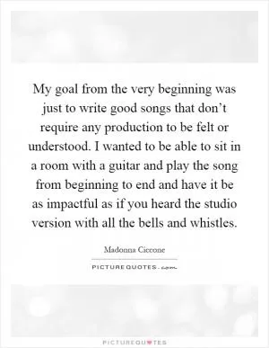 My goal from the very beginning was just to write good songs that don’t require any production to be felt or understood. I wanted to be able to sit in a room with a guitar and play the song from beginning to end and have it be as impactful as if you heard the studio version with all the bells and whistles Picture Quote #1