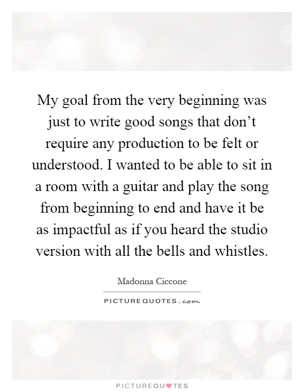 My goal from the very beginning was just to write good songs that don't require any production to be felt or understood. I wanted to be able to sit in a room with a guitar and play the song from beginning to end and have it be as impactful as if you heard the studio version with all the bells and whistles Picture Quote #1