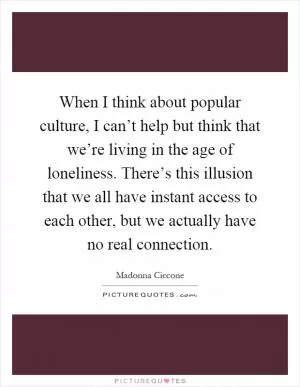 When I think about popular culture, I can’t help but think that we’re living in the age of loneliness. There’s this illusion that we all have instant access to each other, but we actually have no real connection Picture Quote #1