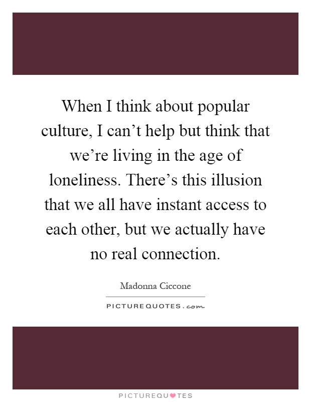 When I think about popular culture, I can't help but think that we're living in the age of loneliness. There's this illusion that we all have instant access to each other, but we actually have no real connection Picture Quote #1
