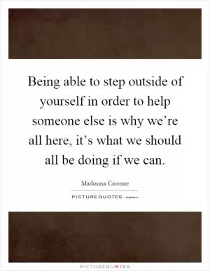 Being able to step outside of yourself in order to help someone else is why we’re all here, it’s what we should all be doing if we can Picture Quote #1