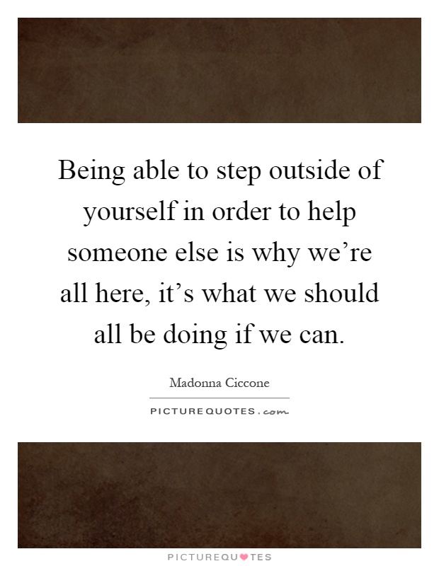 Being able to step outside of yourself in order to help someone else is why we're all here, it's what we should all be doing if we can Picture Quote #1