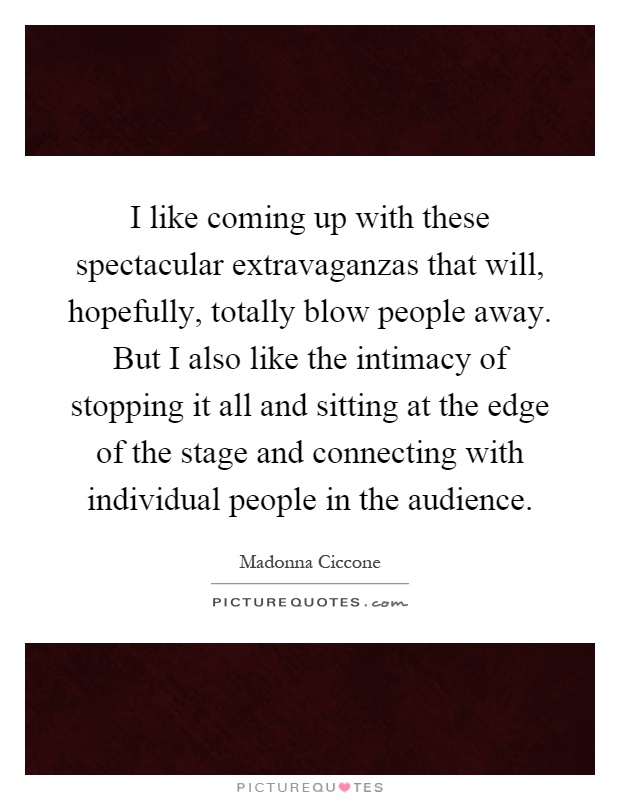 I like coming up with these spectacular extravaganzas that will, hopefully, totally blow people away. But I also like the intimacy of stopping it all and sitting at the edge of the stage and connecting with individual people in the audience Picture Quote #1