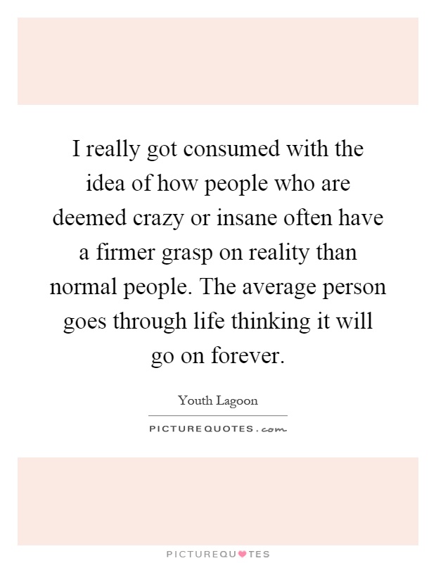 I really got consumed with the idea of how people who are deemed crazy or insane often have a firmer grasp on reality than normal people. The average person goes through life thinking it will go on forever Picture Quote #1